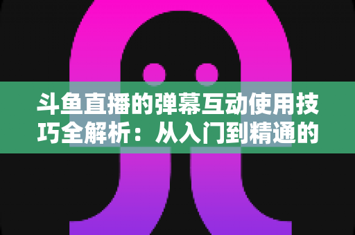 斗鱼直播的弹幕互动使用技巧全解析：从入门到精通的高效互动实战指南