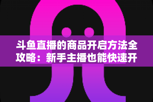 斗鱼直播的商品开启方法全攻略:新手主播也能快速开通带货功能实现变现 斗鱼直播的商品开启方法全攻略:新手主播也能快速开通带货功能实现变现