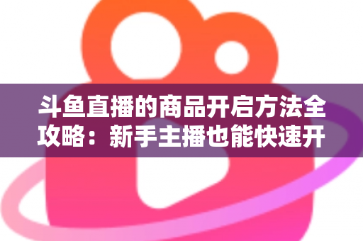 斗鱼直播的商品开启方法全攻略:新手主播也能快速开通带货功能实现变现 斗鱼直播的商品开启方法全攻略:新手主播也能快速开通带货功能实现变现