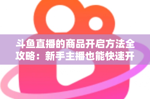 斗鱼直播的商品开启方法全攻略:新手主播也能快速开通带货功能实现变现 斗鱼直播的商品开启方法全攻略:新手主播也能快速开通带货功能实现变现