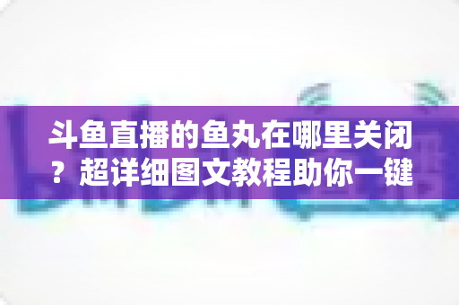 斗鱼直播的鱼丸在哪里关闭?超详细图文教程助你一键屏蔽鱼丸提示与特效 斗鱼直播的鱼丸在哪里关闭?超详细图文教程助你一键屏蔽鱼丸提示与特效