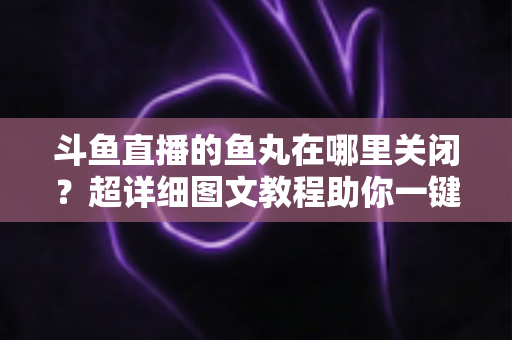 斗鱼直播的鱼丸在哪里关闭?超详细图文教程助你一键屏蔽鱼丸提示与特效 斗鱼直播的鱼丸在哪里关闭?超详细图文教程助你一键屏蔽鱼丸提示与特效