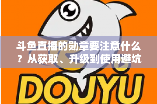 斗鱼直播的勋章要注意什么？从获取、升级到使用避坑的完整指南
