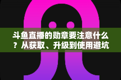 斗鱼直播的勋章要注意什么？从获取、升级到使用避坑的完整指南