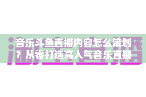 音乐斗鱼直播内容怎么策划?从零打造高人气音乐直播间的全流程实战指南 音乐斗鱼直播内容怎么策划?从零打造高人气音乐直播间的全流程实战指南
