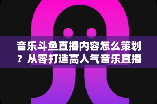 音乐斗鱼直播内容怎么策划?从零打造高人气音乐直播间的全流程实战指南 音乐斗鱼直播内容怎么策划?从零打造高人气音乐直播间的全流程实战指南