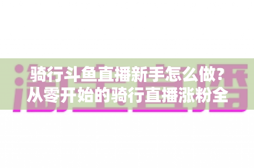 骑行斗鱼直播新手怎么做?从零开始的骑行直播涨粉全攻略 骑行斗鱼直播新手怎么做?从零开始的骑行直播涨粉全攻略