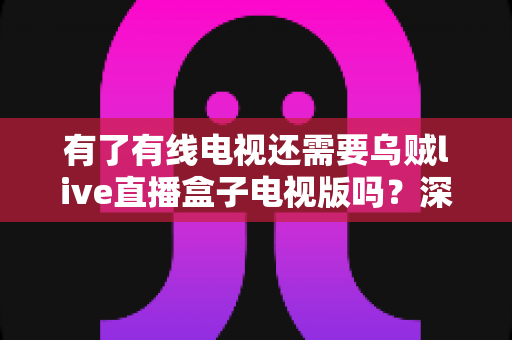 有了有线电视还需要乌贼live直播盒子电视版吗?深度对比分析与选购指南 有了有线电视还需要乌贼live直播盒子电视版吗?深度对比分析与选购指南