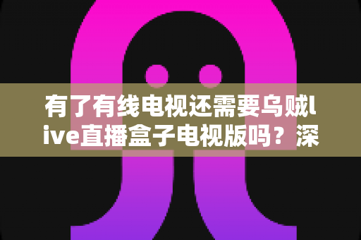有了有线电视还需要乌贼live直播盒子电视版吗?深度对比分析与选购指南 有了有线电视还需要乌贼live直播盒子电视版吗?深度对比分析与选购指南
