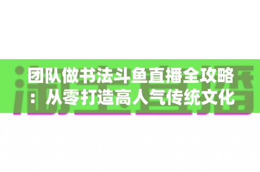 团队做书法斗鱼直播全攻略:从零打造高人气传统文化直播间的实战指南 团队做书法斗鱼直播全攻略:从零打造高人气传统文化直播间的实战指南