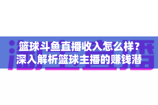 篮球斗鱼直播收入怎么样？深入解析篮球主播的赚钱潜力与真实收益