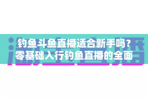 钓鱼斗鱼直播适合新手吗?零基础入行钓鱼直播的全面分析与实战指南 钓鱼斗鱼直播适合新手吗?零基础入行钓鱼直播的全面分析与实战指南