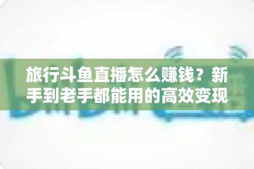 旅行斗鱼直播怎么赚钱?新手到老手都能用的高效变现指南 旅行斗鱼直播怎么赚钱?新手到老手都能用的高效变现指南