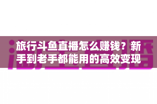 旅行斗鱼直播怎么赚钱?新手到老手都能用的高效变现指南 旅行斗鱼直播怎么赚钱?新手到老手都能用的高效变现指南