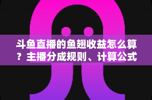 斗鱼直播的鱼翅收益怎么算？主播分成规则、计算公式与提现指南一文读懂