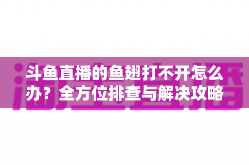 斗鱼直播的鱼翅打不开怎么办?全方位排查与解决攻略一次看懂 斗鱼直播的鱼翅打不开怎么办?全方位排查与解决攻略一次看懂