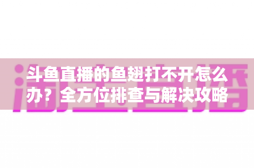 斗鱼直播的鱼翅打不开怎么办？全方位排查与解决攻略一次看懂
