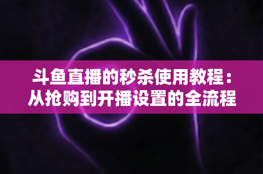 斗鱼直播的秒杀使用教程：从抢购到开播设置的全流程攻略