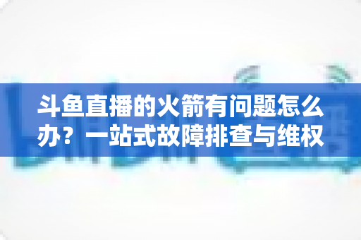 斗鱼直播的火箭有问题怎么办？一站式故障排查与维权退款全攻略
