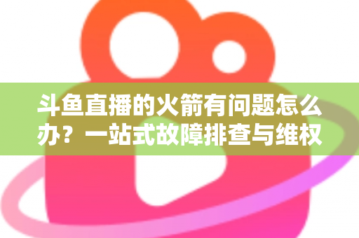 斗鱼直播的火箭有问题怎么办？一站式故障排查与维权退款全攻略