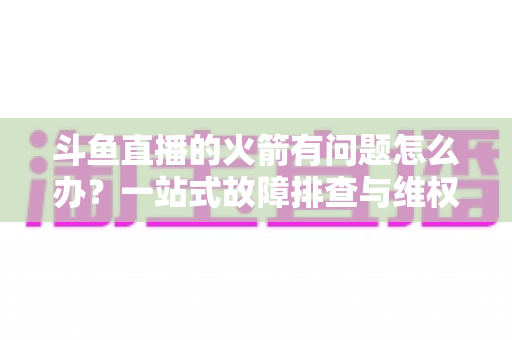 斗鱼直播的火箭有问题怎么办？一站式故障排查与维权退款全攻略