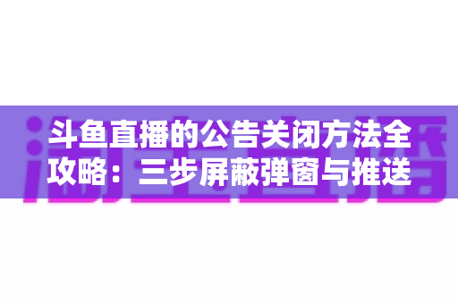 斗鱼直播的公告关闭方法全攻略：三步屏蔽弹窗与推送，畅享清爽观看体验
