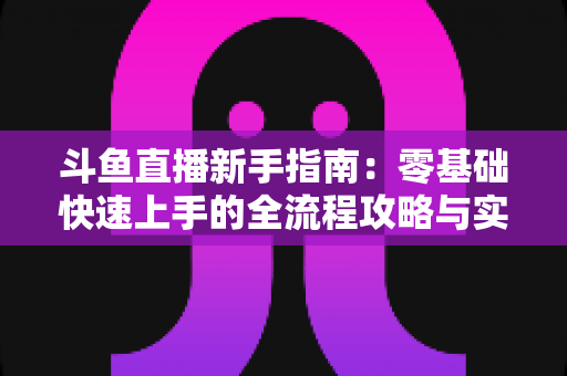 斗鱼直播新手指南：零基础快速上手的全流程攻略与实用技巧