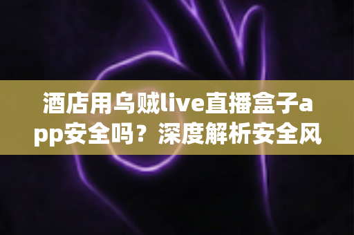 酒店用乌贼live直播盒子app安全吗?深度解析安全风险与实用防范指南 酒店用乌贼live直播盒子app安全吗?深度解析安全风险与实用防范指南