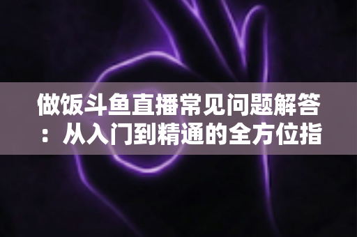 做饭斗鱼直播常见问题解答:从入门到精通的全方位指南,助你轻松开启美食直播之旅 做饭斗鱼直播常见问题解答:从入门到精通的全方位指南,助你轻松开启美食直播之旅