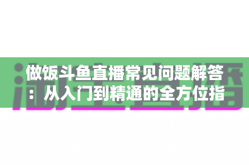 做饭斗鱼直播常见问题解答:从入门到精通的全方位指南,助你轻松开启美食直播之旅 做饭斗鱼直播常见问题解答:从入门到精通的全方位指南,助你轻松开启美食直播之旅