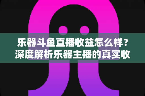 乐器斗鱼直播收益怎么样?深度解析乐器主播的真实收入与变现之道 乐器斗鱼直播收益怎么样?深度解析乐器主播的真实收入与变现之道