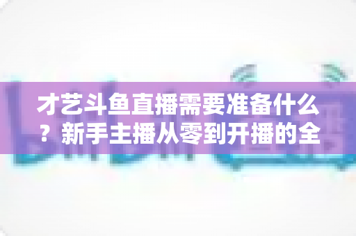 才艺斗鱼直播需要准备什么?新手主播从零到开播的全方位准备攻略 才艺斗鱼直播需要准备什么?新手主播从零到开播的全方位准备攻略
