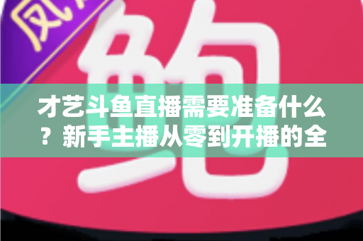 才艺斗鱼直播需要准备什么?新手主播从零到开播的全方位准备攻略 才艺斗鱼直播需要准备什么?新手主播从零到开播的全方位准备攻略