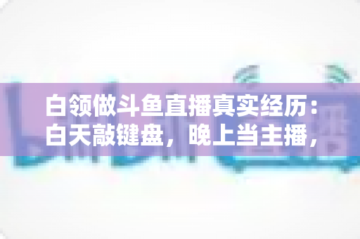 白领做斗鱼直播真实经历：白天敲键盘，晚上当主播，一年坚持下来的收入与教训全公开
