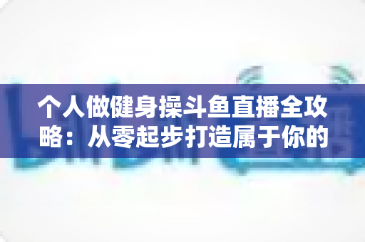 个人做健身操斗鱼直播全攻略:从零起步打造属于你的健身直播间 个人做健身操斗鱼直播全攻略:从零起步打造属于你的健身直播间
