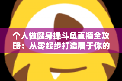 个人做健身操斗鱼直播全攻略：从零起步打造属于你的健身直播间