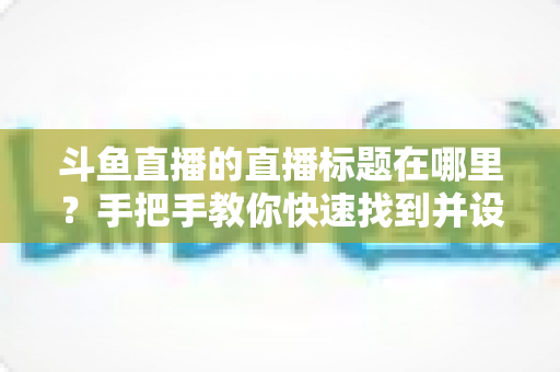 斗鱼直播的直播标题在哪里?手把手教你快速找到并设置直播标题的完整攻略 斗鱼直播的直播标题在哪里?手把手教你快速找到并设置直播标题的完整攻略
