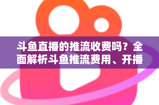 斗鱼直播的推流收费吗?全面解析斗鱼推流费用、开播流程与实用建议 斗鱼直播的推流收费吗?全面解析斗鱼推流费用、开播流程与实用建议