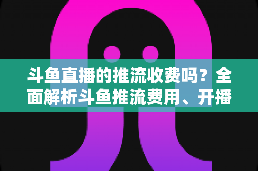 斗鱼直播的推流收费吗?全面解析斗鱼推流费用、开播流程与实用建议 斗鱼直播的推流收费吗?全面解析斗鱼推流费用、开播流程与实用建议