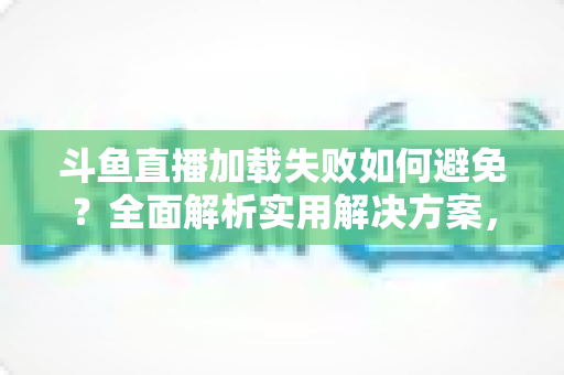 斗鱼直播加载失败如何避免？全面解析实用解决方案，让你的观赛体验畅通无阻
