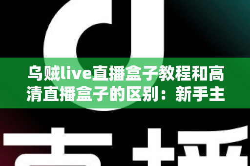 乌贼live直播盒子教程和高清直播盒子的区别:新手主播必备的直播设备选购与使用全攻略 乌贼live直播盒子教程和高清直播盒子的区别:新手主播必备的直播设备选购与使用全攻略