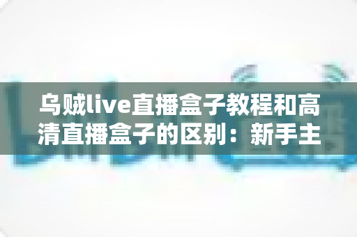 乌贼live直播盒子教程和高清直播盒子的区别:新手主播必备的直播设备选购与使用全攻略 乌贼live直播盒子教程和高清直播盒子的区别:新手主播必备的直播设备选购与使用全攻略