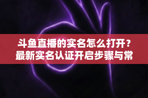 斗鱼直播的实名怎么打开?最新实名认证开启步骤与常见问题全攻略 斗鱼直播的实名怎么打开?最新实名认证开启步骤与常见问题全攻略