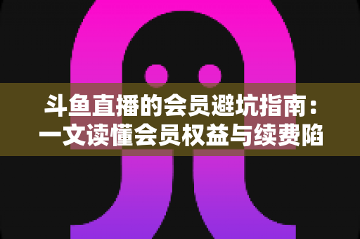 斗鱼直播的会员避坑指南:一文读懂会员权益与续费陷阱,助你聪明消费不花冤枉钱 斗鱼直播的会员避坑指南:一文读懂会员权益与续费陷阱,助你聪明消费不花冤枉钱