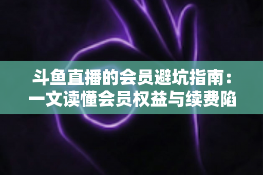 斗鱼直播的会员避坑指南:一文读懂会员权益与续费陷阱,助你聪明消费不花冤枉钱 斗鱼直播的会员避坑指南:一文读懂会员权益与续费陷阱,助你聪明消费不花冤枉钱