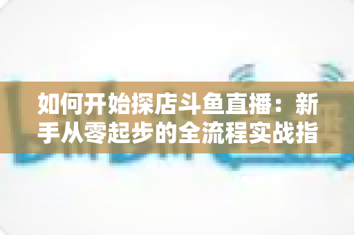 如何开始探店斗鱼直播:新手从零起步的全流程实战指南 如何开始探店斗鱼直播:新手从零起步的全流程实战指南