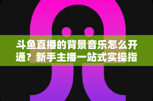 斗鱼直播的背景音乐怎么开通?新手主播一站式实操指南助你打造氛围感直播间 斗鱼直播的背景音乐怎么开通?新手主播一站式实操指南助你打造氛围感直播间