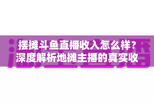 摆摊斗鱼直播收入怎么样?深度解析地摊主播的真实收益与赚钱门道 摆摊斗鱼直播收入怎么样?深度解析地摊主播的真实收益与赚钱门道