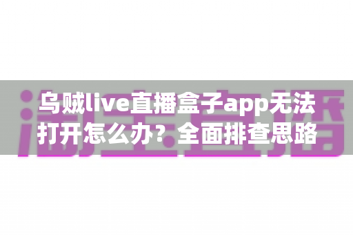乌贼live直播盒子app无法打开怎么办？全面排查思路与实用解决方案一次讲清