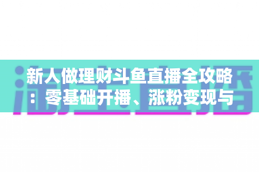 新人做理财斗鱼直播全攻略:零基础开播、涨粉变现与合规避坑一文讲透 新人做理财斗鱼直播全攻略:零基础开播、涨粉变现与合规避坑一文讲透